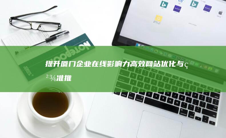 提升厦门企业在线影响力：高效网站优化与精准推广策略