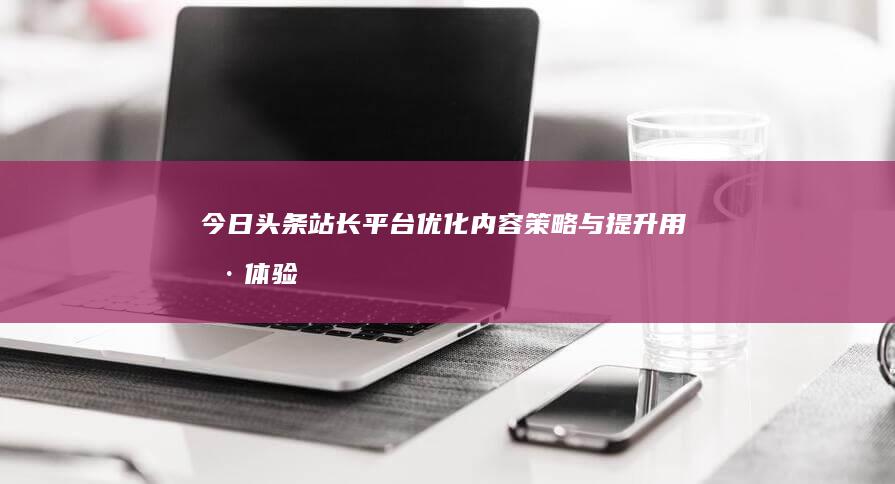 今日头条站长平台：优化内容策略与提升用户体验指南